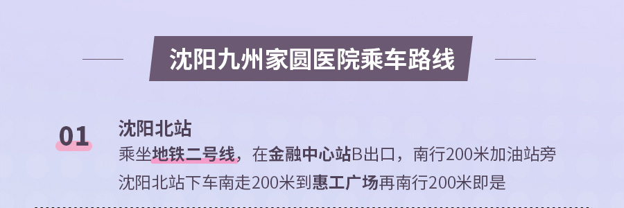 沈阳九州家圆医院乘车路线 01 沈阳北站 乘坐地铁二号线，在金融中心站B出口，南行200米加油站旁 沈阳北站下车南走200米到惠工广场再南行200米即是