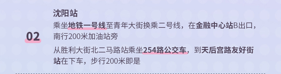 02 沈阳站 乘坐地铁一号线至青年大街换乘二号线，在金融中心站B出口，南行200米加油站旁 从胜利大街北二马路站乘坐254路公交车，到天后宫路友好街站在下车，步行200米即是